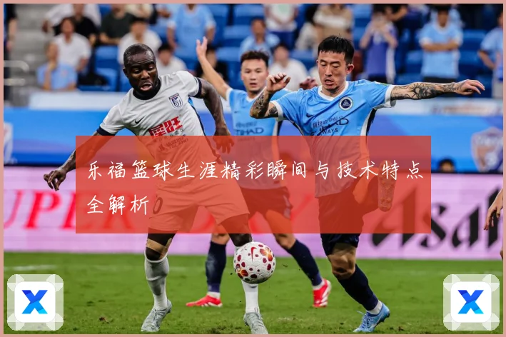 乐福篮球生涯精彩瞬间与技术特点全解析