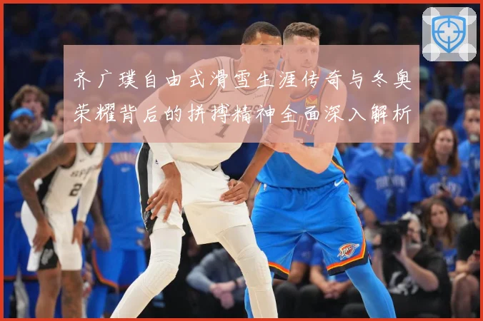 齐广璞自由式滑雪生涯传奇与冬奥荣耀背后的拼搏精神全面深入解析