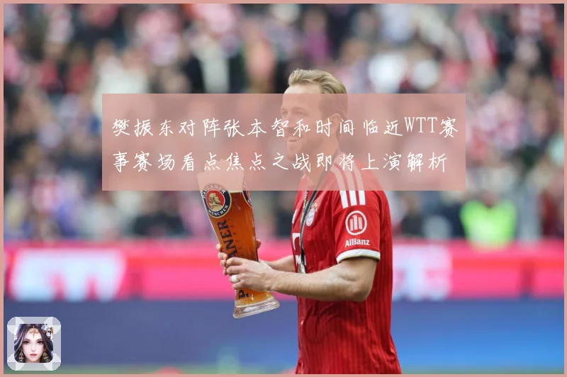 樊振东对阵张本智和时间临近WTT赛事赛场看点焦点之战即将上演解析