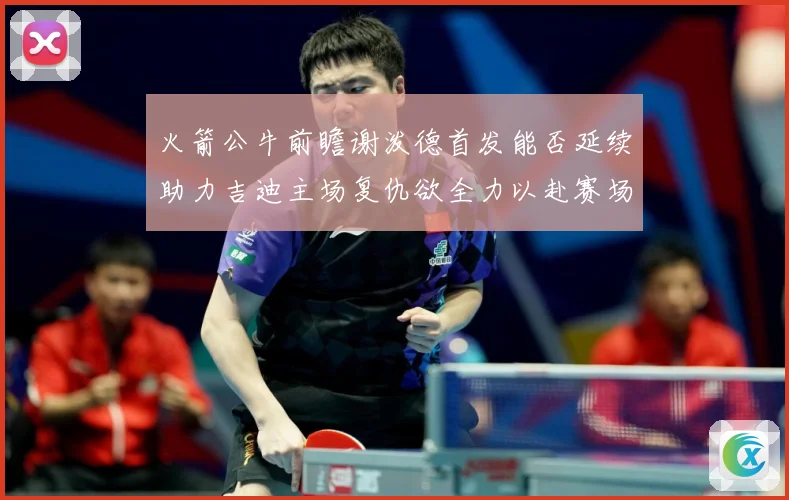 火箭公牛前瞻谢泼德首发能否延续助力吉迪主场复仇欲全力以赴赛场复盘