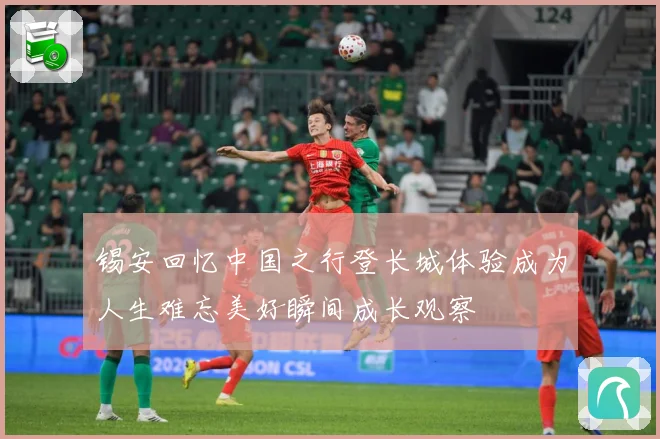 锡安回忆中国之行登长城体验成为人生难忘美好瞬间成长观察