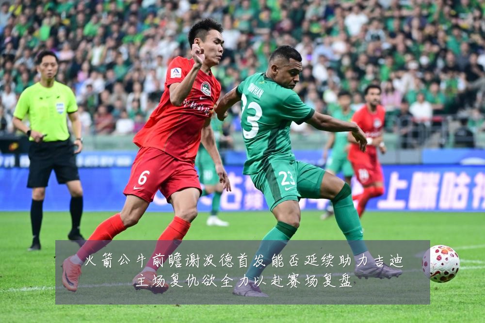 火箭公牛前瞻谢泼德首发能否延续助力吉迪主场复仇欲全力以赴赛场复盘